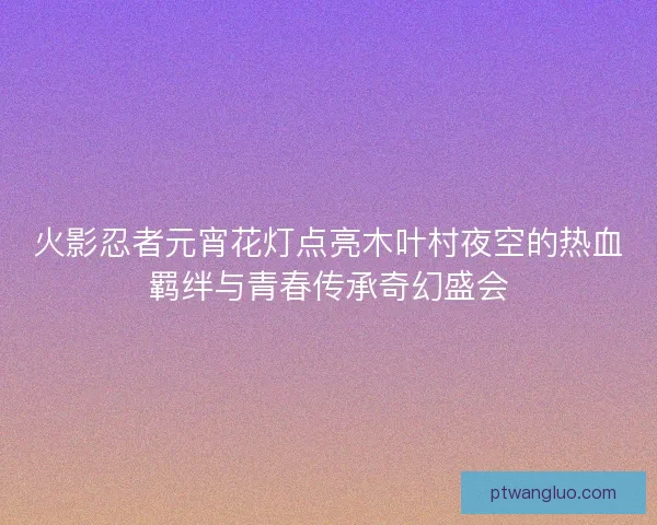 火影忍者元宵花灯点亮木叶村夜空的热血羁绊与青春传承奇幻盛会