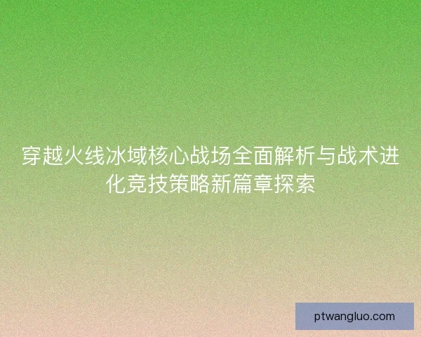 穿越火线冰域核心战场全面解析与战术进化竞技策略新篇章探索