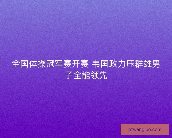 全国体操冠军赛开赛 韦国政力压群雄男子全能领先