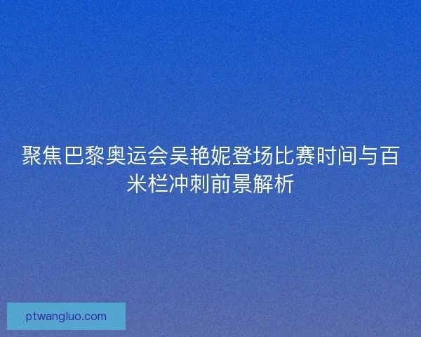 聚焦巴黎奥运会吴艳妮登场比赛时间与百米栏冲刺前景解析