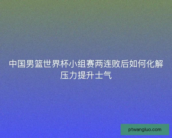 中国男篮世界杯小组赛两连败后如何化解压力提升士气