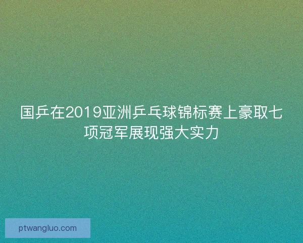 国乒在2019亚洲乒乓球锦标赛上豪取七项冠军展现强大实力