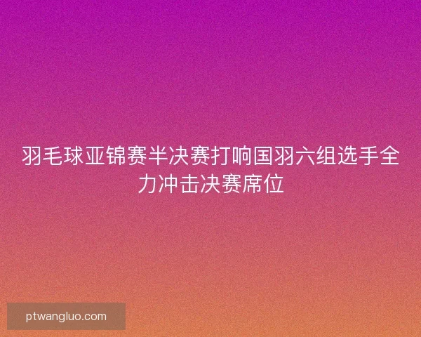 羽毛球亚锦赛半决赛打响国羽六组选手全力冲击决赛席位
