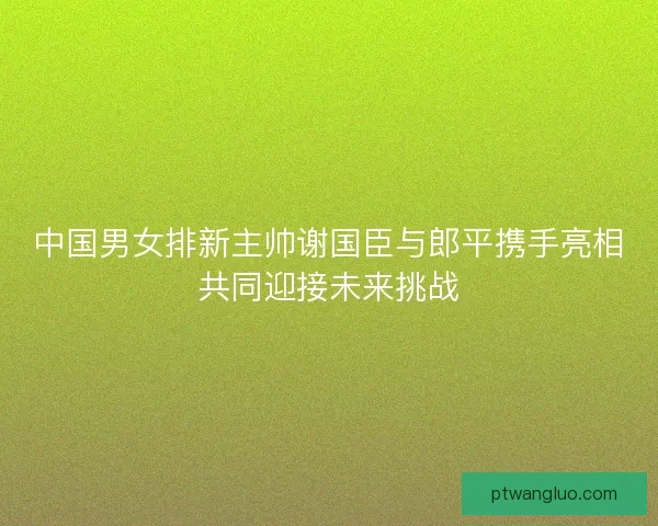 中国男女排新主帅谢国臣与郎平携手亮相共同迎接未来挑战