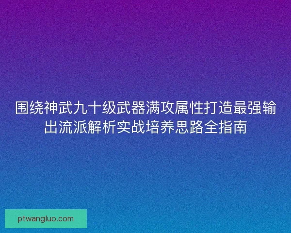 围绕神武九十级武器满攻属性打造最强输出流派解析实战培养思路全指南