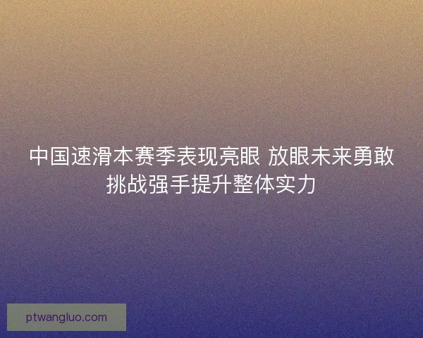中国速滑本赛季表现亮眼 放眼未来勇敢挑战强手提升整体实力