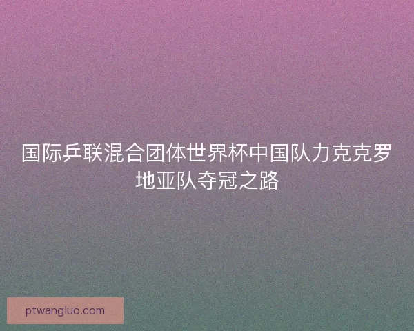 国际乒联混合团体世界杯中国队力克克罗地亚队夺冠之路